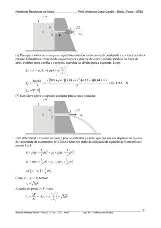 Problemas Resolvidos de Física Prof. Anderson Coser Gaudio – Depto. Física – UFES
h
y
0
1
2
3 d/2
fat
F
(a) Para que a rolha permaneça em equilíbrio estático na horizontal (coordenada x), a força devido à
pressão hidrostática, exercida da esquerda para a direita, deve ter o mesmo módulo da força de
atrito estático entre a rolha e a represa, exercida da direita para a esquerda. Logo:
( )
2
2 2
2
at
d
f F p A ghρ π
⎡ ⎤⎛ ⎞
= = = ⎢ ⎥⎜ ⎟
⎝ ⎠⎢ ⎥⎣ ⎦
( )( )( )( )
23 22 998 kg/m 9,81 m/s 6,15 m 0,043 m
87,4382 N
4 4
at
ghd
f
ππρ
= = =
87 Natf ≈
(b) Considere agora o seguinte esquema para a nova situação:
h
y
0
1
2
3 d/2
v3
Para determinar o volume escoado é preciso calcular a vazão, que por sua vez depende do cálculo
da velocidade de escoamento (v3). Este é feito por meio da aplicação da equação de Bernoulli aos
pontos 1 e 3:
2 2
1 1 1 3 3
1 1
2 2
p gy v p gy v3ρ ρ ρ+ + = + + ρ
2
0 1 0 3
1 1
0
2 2
p gy p gy v3ρ ρ ρ+ + = + + ρ
( ) 2
1 3
1
2
g y y v3ρ ρ− =
Como y1 − y3 = h, temos:
3 2v g= h
A vazão no ponto 3 (Vz) vale:
2
3 3 2
2
z
V d
V A v
t
π
Δ ⎛ ⎞
= = = ×⎜ ⎟
Δ ⎝ ⎠
gh
________________________________________________________________________________________________________
Resnick, Halliday, Krane - Física 2 - 4
a
Ed. - LTC - 1996. Cap. 18 – Dinâmica dos Fluidos
21
 