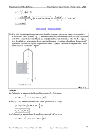 Problemas Resolvidos de Física Prof. Anderson Coser Gaudio – Depto. Física – UFES
2
2
4
d
V gh
π
Δ = ×Δt
( )
( )( )
2
2 30,043 m 3.600 s
2 9,81 m/s 6,15 m 3 h 172,2810 m
4 h
V
π ⎛ ⎞
Δ = × =⎜ ⎟
⎝ ⎠
3
170 mVΔ ≈
[Início seção] [Início documento]
21. Um sifão é um dispositivo para remover líquidos de um recipiente que não pode ser tombado.
Ele funciona como mostra a Fig. 35. O tubo deve ser inicialmente cheio, mas tão logo isso tenha
sido feito, o líquido escoará até que seu nível paire abaixo da abertura do tubo em A. O líquido
tem densidade ρ e viscosidade desprezível. (a) Com que velocidade o líquido sai do tubo em C?
(b) Qual é a pressão no líquido no ponto máximo B? (c) Qual é a maior altura possível h1, a que
um sifão pode fazer subir a água?
y
0
(Pág. 95)
Solução.
(a) Aplicando-se a equação de Bernoulli aos pontos S e C, teremos:
2 21 1
2 2
S S S C Cp gy v p gy vCρ ρ ρ+ + = + + ρ
Como vS << vC, é razoável desprezar o termo que envolve vS. Logo:
( ) 2
0 2 0
1
0 0
2
Cp g d h p vρ ρ+ + + ≈ + +
( )22Cv g d h≈ +
(b) Aplicando-se a equação de Bernoulli aos pontos B e C, teremos:
2 21 1
2 2
B B B C Cp gy v p gy vCρ ρ ρ+ + = + + ρ
________________________________________________________________________________________________________
Resnick, Halliday, Krane - Física 2 - 4
a
Ed. - LTC - 1996. Cap. 18 – Dinâmica dos Fluidos
22
 