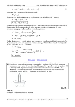 Problemas Resolvidos de Física Prof. Anderson Coser Gaudio – Depto. Física – UFES
( ) 2
1 2 0
1
0
2 2
B Bp g d h h v p 21
Cvρ ρ+ + + + = + + ρ (1)
De acordo com a equação de continuidade, temos:
B B C CA v A v=
Como AB = AB
C, isto implica em vBB
0
= vC. Aplicando-se este raciocínio em (1), teremos:
( )1 2Bp g d h h pρ+ + + =
( )0 1B 2p p g d h hρ= − + +
(c) Uma das condições que limitam a altura h1 é a velocidade com que o líquido passa pelo ponto B.
Quanto maior for h1, menor será vB. O maior valor que hB
1 pode ter é quando vBB = 0. Logo,
aplicando-se a equação de Bernoulli aos pontos S e B, teremos:
2 21 1
2 2
S S S B Bp gy v p gy vBρ ρ ρ+ + = + + ρ
1
( ) ( )0 2 1 20 0Bp g d h p g d h hρ ρ+ + + = + + + +
0 Bp p ghρ= + (2)
Na Eq. (2), a soma pB + ρghB
1 deve ter o valor constante p0 (pressão atmosférica). Quanto maior for
h1, menor deverá ser pBB para que a soma continue dando p0. O limite dessa situação ocorre quando
pB = 0. Neste caso, hB
max
1 = h1max. Portanto:
0 10p ghρ= +
( )
( )( )
5
0
1max 3 2
1,01 Pa
10,3162 m
998 kg/m 9,81 m/s
p
h
gρ
×10
= = =
1max 10,3 mh ≈
[Início seção] [Início documento]
25. Um tubo oco está colado, em uma das extremidades, a um disco DD (Fig. 37). O conjunto é
colocado um pouco acima de um outro disco CC de papelão. Soprando-se pelo tubo, o disco CC
é atraído para DD. Seja A a área do papelão e v a velocidade média do ar entre CC e DD.
Determinar a força dirigida para cima que atua no papelão, cujo peso deve ser desprezado.
Suponha que v0 << v, onde v0 é a velocidade do ar no interior do tubo.
(Pág. 95)
Solução.
Considere o seguinte esquema da situação:
________________________________________________________________________________________________________
Resnick, Halliday, Krane - Física 2 - 4
a
Ed. - LTC - 1996. Cap. 18 – Dinâmica dos Fluidos
23
 