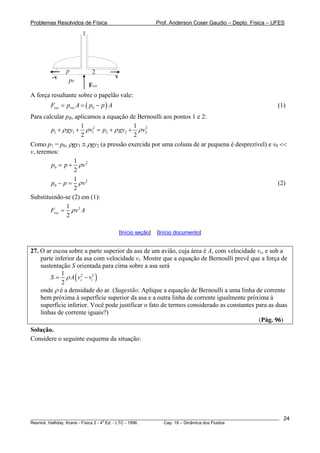 Problemas Resolvidos de Física Prof. Anderson Coser Gaudio – Depto. Física – UFES
1
2
v-v
Fres
p0
p
A força resultante sobre o papelão vale:
(1)( )0res resF p A p p= = − A
Para calcular pB, aplicamos a equação de Bernoulli aos pontos 1 e 2:B
2 2
1 1 1 2 2
1 1
2 2
p gy v p gy v2ρ ρ ρ+ + = + + ρ
Como p1 = p0, ρgy1 ≅ ρgy2 (a pressão exercida por uma coluna de ar pequena é desprezível) e v0 <<
v, teremos:
2
0
1
2
p p vρ= +
2
0
1
2
p p vρ− = (2)
Substituindo-se (2) em (1):
21
2
resF v Aρ=
[Início seção] [Início documento]
27. O ar escoa sobre a parte superior da asa de um avião, cuja área é A, com velocidade vs, e sob a
parte inferior da asa com velocidade vi. Mostre que a equação de Bernoulli prevê que a força de
sustentação S orientada para cima sobre a asa será
( )2 21
2
s iS A v vρ= −
onde ρ é a densidade do ar. (Sugestão: Aplique a equação de Bernoulli a uma linha de corrente
bem próxima à superfície superior da asa e a outra linha de corrente igualmente próxima à
superfície inferior. Você pode justificar o fato de termos considerado as constantes para as duas
linhas de corrente iguais?)
(Pág. 96)
Solução.
Considere o seguinte esquema da situação:
________________________________________________________________________________________________________
Resnick, Halliday, Krane - Física 2 - 4
a
Ed. - LTC - 1996. Cap. 18 – Dinâmica dos Fluidos
24
 