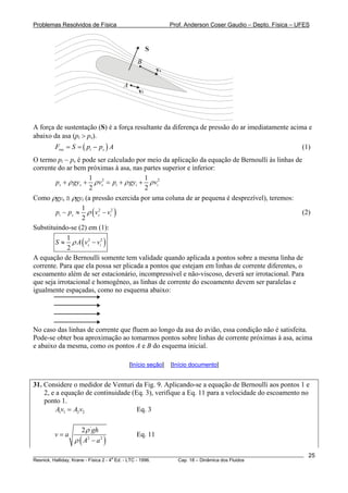Problemas Resolvidos de Física Prof. Anderson Coser Gaudio – Depto. Física – UFES
vi
vs
S
A
B
A força de sustentação (S) é a força resultante da diferença de pressão do ar imediatamente acima e
abaixo da asa (pi > ps).
(1)(res i sF S p p= = − ) A
O termo pi − ps é pode ser calculado por meio da aplicação da equação de Bernoulli às linhas de
corrente do ar bem próximas à asa, nas partes superior e inferior:
2 21 1
2 2
s s s i ip gy v p gy viρ ρ ρ+ + = + + ρ
Como ρgys ≅ ρgyi (a pressão exercida por uma coluna de ar pequena é desprezível), teremos:
( 2 21
2
i s s ip p v vρ− ≈ − ) (2)
Substituindo-se (2) em (1):
( )2 21
2
s iS A v vρ≈ −
A equação de Bernoulli somente tem validade quando aplicada a pontos sobre a mesma linha de
corrente. Para que ela possa ser plicada a pontos que estejam em linhas de corrente diferentes, o
escoamento além de ser estacionário, incompressível e não-viscoso, deverá ser irrotacional. Para
que seja irrotacional e homogêneo, as linhas de corrente do escoamento devem ser paralelas e
igualmente espaçadas, como no esquema abaixo:
No caso das linhas de corrente que fluem ao longo da asa do avião, essa condição não é satisfeita.
Pode-se obter boa aproximação ao tomarmos pontos sobre linhas de corrente próximas à asa, acima
e abaixo da mesma, como os pontos A e B do esquema inicial.
[Início seção] [Início documento]
31. Considere o medidor de Venturi da Fig. 9. Aplicando-se a equação de Bernoulli aos pontos 1 e
2, e a equação de continuidade (Eq. 3), verifique a Eq. 11 para a velocidade do escoamento no
ponto 1.
Eq. 31 1 2 2Av A v=
( )
'
2 2
2 gh
v a
A a
ρ
ρ
=
−
Eq. 11
________________________________________________________________________________________________________
Resnick, Halliday, Krane - Física 2 - 4
a
Ed. - LTC - 1996. Cap. 18 – Dinâmica dos Fluidos
25
 