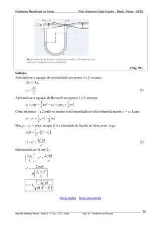 Problemas Resolvidos de Física Prof. Anderson Coser Gaudio – Depto. Física – UFES
(Pág. 96)
Solução.
Aplicando-se a equação de continuidade aos pontos 1 e 2, teremos:
1 1 2 2Av A v=
1 1
2
2
Av
v
A
= (1)
Aplicando-se a equação de Bernoulli aos pontos 1 e 2, teremos:
2 2
1 1 1 2 2
1 1
2 2
p gy v p gy v2ρ ρ ρ+ + = + + ρ
Como os pontos 1 e 2 estão no mesmo nível em relação ao solo horizontal, temos y1 = y2. Logo:
2 2
1 2 2
1 1
2 2
p p v v1ρ ρ− = −
Mas, p1 − p2 = ρ’gh, em que ρ’ é a densidade do líquido no tubo curvo. Logo:
( )' 2
2 1
1
2
gh v vρ ρ= − 2
'
2 2
2 1
2 gh
v v
ρ
ρ
− = (2)
Substituindo-se (1) em (2):
2
'
21 1
1
2
2Av gh
v
A
ρ
ρ
⎛ ⎞
− =⎜ ⎟
⎝ ⎠
'
2
1 2 2
1 2
2
2
2 gh
v
A A
A
ρ
ρ
=
⎛ ⎞−
⎜ ⎟
⎝ ⎠
( )
'
1 2 2 2
1 2
2 gh
v A
A A
ρ
ρ
=
−
[Início seção] [Início documento]
________________________________________________________________________________________________________
Resnick, Halliday, Krane - Física 2 - 4
a
Ed. - LTC - 1996. Cap. 18 – Dinâmica dos Fluidos
26
 