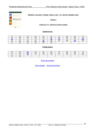 Problemas Resolvidos de Física Prof. Anderson Coser Gaudio – Depto. Física – UFES
RESNICK, HALLIDAY, KRANE, FÍSICA, 5.ED., LTC, RIO DE JANEIRO, 2003.
FÍSICA 2
CAPÍTULO 15 - ESTÁTICA DOS FLUIDOS
EXERCÍCIOS
01 02 03 04 05 06 07 08 09 10
11 12 13 14 15 16 17 18 19 20
21 22 23 24 25 26 27 28 29 30
31 32 33 34 35 36
PROBLEMAS
01 02 03 04 05 06 07 08 09 10
11 12 13 14 15 16 17 18 19 20
21 22
[Início documento]
[Início seção] [Início documento]
________________________________________________________________________________________________________
Resnick, Halliday, Krane - Física 2 - 5
a
Ed. - LTC - 2003. Cap. 15 – Estática dos Fluidos
27
 