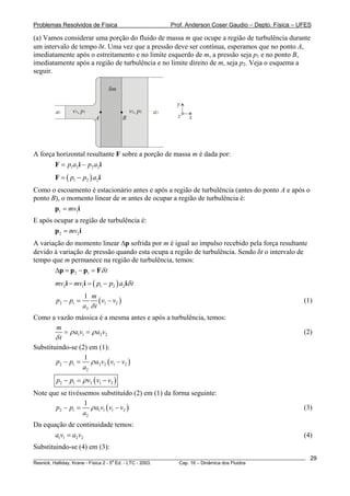 Problemas Resolvidos de Física Prof. Anderson Coser Gaudio – Depto. Física – UFES
(a) Vamos considerar uma porção do fluido de massa m que ocupe a região de turbulência durante
um intervalo de tempo δt. Uma vez que a pressão deve ser contínua, esperamos que no ponto A,
imediatamente após o estreitamento e no limite esquerdo de m, a pressão seja p1 e no ponto B,
imediatamente após a região de turbulência e no limite direito de m, seja p2. Veja o esquema a
seguir.
v p1 1, v p2 2,
A B
δm
a1 a2
x
y
z
A força horizontal resultante F sobre a porção de massa m é dada por:
1 2 2 2p a p a= −F i i
( )1 2 2p p a= −F i
Como o escoamento é estacionário antes e após a região de turbulência (antes do ponto A e após o
ponto B), o momento linear de m antes de ocupar a região de turbulência é:
1 1mv=p i
E após ocupar a região de turbulência é:
2 2mv=p i
A variação do momento linear Δp sofrida por m é igual ao impulso recebido pela força resultante
devido à variação de pressão quando esta ocupa a região de turbulência. Sendo δt o intervalo de
tempo que m permanece na região de turbulência, temos:
2 1 tδΔ = − =p p p F
( )2 1 1 2 2mv mv p p a tδ− = −i i i
(2 1 1 2
2
1 m
p p v v
a tδ
− = − ) (1)
Como a vazão mássica é a mesma antes e após a turbulência, temos:
1 1 2 2
m
a v a v
t
ρ ρ
δ
= = (2)
Substituindo-se (2) em (1):
( )2 1 2 2 1 2
2
1
p p a v v v
a
ρ− = −
( )2 1 2 1 2p p v v vρ− = −
Note que se tivéssemos substituído (2) em (1) da forma seguinte:
(2 1 1 1 1 2
2
1
p p a v v v
a
ρ− = − ) (3)
Da equação de continuidade temos:
(4)1 1 2 2a v a v=
Substituindo-se (4) em (3):
________________________________________________________________________________________________________
Resnick, Halliday, Krane - Física 2 - 5
a
Ed. - LTC - 2003. Cap. 16 – Dinâmica dos Fluidos
29
 