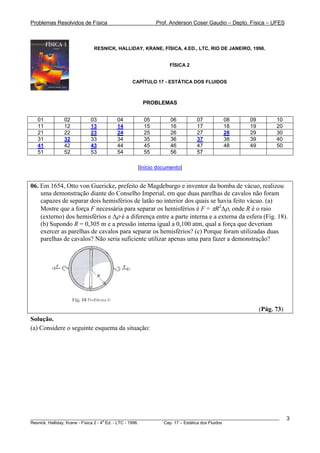 Problemas Resolvidos de Física Prof. Anderson Coser Gaudio – Depto. Física – UFES
RESNICK, HALLIDAY, KRANE, FÍSICA, 4.ED., LTC, RIO DE JANEIRO, 1996.
FÍSICA 2
CAPÍTULO 17 - ESTÁTICA DOS FLUIDOS
PROBLEMAS
01 02 03 04 05 06 07 08 09 10
11 12 13 14 15 16 17 18 19 20
21 22 23 24 25 26 27 28 29 30
31 32 33 34 35 36 37 38 39 40
41 42 43 44 45 46 47 48 49 50
51 52 53 54 55 56 57
[Início documento]
06. Em 1654, Otto von Guericke, prefeito de Magdeburgo e inventor da bomba de vácuo, realizou
uma demonstração diante do Conselho Imperial, em que duas parelhas de cavalos não foram
capazes de separar dois hemisférios de latão no interior dos quais se havia feito vácuo. (a)
Mostre que a força F necessária para separar os hemisférios é F = πR2
Δρ, onde R é o raio
(externo) dos hemisférios e Δρ é a diferença entre a parte interna e a externa da esfera (Fig. 18).
(b) Supondo R = 0,305 m e a pressão interna igual a 0,100 atm, qual a força que deveriam
exercer as parelhas de cavalos para separar os hemisférios? (c) Porque foram utilizadas duas
parelhas de cavalos? Não seria suficiente utilizar apenas uma para fazer a demonstração?
(Pág. 73)
Solução.
(a) Considere o seguinte esquema da situação:
________________________________________________________________________________________________________
Resnick, Halliday, Krane - Física 2 - 4
a
Ed. - LTC - 1996. Cap. 17 – Estática dos Fluidos
3
 