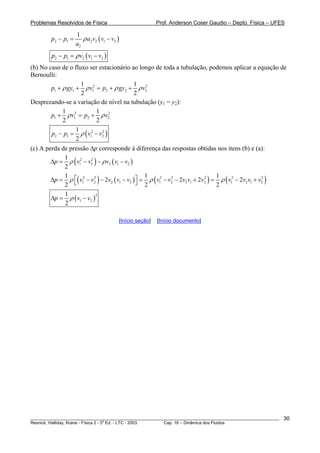 Problemas Resolvidos de Física Prof. Anderson Coser Gaudio – Depto. Física – UFES
( )2 1 2 2 1 2
2
1
p p a v v v
a
ρ− = −
( )2 1 2 1 2p p v v vρ− = −
(b) No caso de o fluxo ser estacionário ao longo de toda a tubulação, podemos aplicar a equação de
Bernoulli:
2 2
1 1 1 2 2
1 1
2 2
p gy v p gy v2ρ ρ ρ+ + = + + ρ
Desprezando-se a variação de nível na tubulação (y1 = y2):
2 2
1 1 2
1 1
2 2
p v p 2vρ ρ+ = +
( )2 2
2 1 1 2
1
2
p p v vρ− = −
(c) A perda de pressão Δp corresponde à diferença das respostas obtidas nos itens (b) e (a):
( ) ( )2 2
1 2 2 1 2
1
2
p v v v vρ ρΔ = − − − v
( ) ( ) ( ) ( )2 2 2 2 2 2 2
1 2 2 1 2 1 2 2 1 2 1 2 1 2
1 1 1
2 2 2
2 2 2
p v v v v v v v v v v v v v vρ ρ ρ⎡ ⎤Δ = − − − = − − + = − +⎣ ⎦ 2
( )
2
1 2
1
2
p v vρΔ = −
[Início seção] [Início documento]
________________________________________________________________________________________________________
Resnick, Halliday, Krane - Física 2 - 5
a
Ed. - LTC - 2003. Cap. 16 – Dinâmica dos Fluidos
30
 