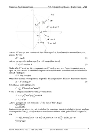 Problemas Resolvidos de Física Prof. Anderson Coser Gaudio – Depto. Física – UFES
R
y
x
z
θ
φ dφ
dθ
Rdφ
R sen φ R dsen φ θ
dF’
d senF’ θ
d senF’ φ sen θ
A força dF’ que age num elemento de área dS da superfície da esfera sujeita a uma diferença de
pressão Δp vale:
(1)'
dF pdS= Δ
A força que age sobre toda a superfície esférica devido a Δp vale:
' '
sen senF dF θ φ= ∫ (2)
Na Eq. (2), dF’ sen θ sen φ é a componente de dF’ paralela ao eixo y. É esta componente que se
opõe a F, que é a força externa exercida pelos cavalos (confira no esquema acima). O elemento de
área dS é dado por:
. sendS Rd R dφ φ θ=
O resultado acima é obtido por meio do produto dos comprimentos dos lados do elemento de área.
2
sendS R d dφ φ θ= (3)
Substituindo-se (1) e (3) em (2):
' 2 2
sen senF R p d dθ φ φ θ= Δ∫∫
Como as integrais são independentes, podemos fazer:
2
' 2 2
0 0
sen senF R p d d
π π
φ φ θ= Δ ∫ ∫ θ
p
p
' 2
2F Rπ= Δ
A força que agem em cada hemisfério (F) é a metade de F’. Logo:
2
F Rπ= Δ
Podemos notar que a força em cada hemisfério é o produto da área do hemisfério projetada no plano
xz (ortogonal ao eixo y), ou seja a área de uma circunferência de raio R, pela diferença de pressão.
(b)
( ) ( ) ( )2 5 5
0,305 m 1,01 10 Pa 0,100 1,01 10 Pa 26.565,22 NF π ⎡ ⎤= × − × × =⎣ ⎦
26,6 kNF ≈
________________________________________________________________________________________________________
Resnick, Halliday, Krane - Física 2 - 4
a
Ed. - LTC - 1996. Cap. 17 – Estática dos Fluidos
4
 