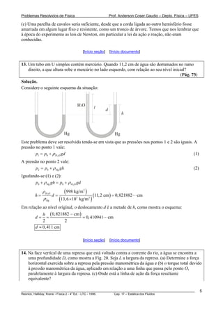 Problemas Resolvidos de Física Prof. Anderson Coser Gaudio – Depto. Física – UFES
(c) Uma parelha de cavalos seria suficiente, desde que a corda ligada ao outro hemisfério fosse
amarrada em algum lugar fixo e resistente, como um tronco de árvore. Temos que nos lembrar que
à época do experimento as leis de Newton, em particular a lei da ação e reação, não eram
conhecidas.
[Início seção] [Início documento]
13. Um tubo em U simples contém mercúrio. Quando 11,2 cm de água são derramados no ramo
direito, a que altura sobe o mercúrio no lado esquerdo, com relação ao seu nível inicial?
(Pág. 73)
Solução.
Considere o seguinte esquema da situação:
h
l
d
H O2
HgHg
Este problema deve ser resolvido tendo-se em vista que as pressões nos pontos 1 e 2 são iguais. A
pressão no ponto 1 vale:
21 0 H Op p gdρ= + (1)
A pressão no ponto 2 vale:
2 0 Hgp p ghρ= + (2)
Igualando-se (1) e (2):
20 0Hg H Op gh p gdρ ρ+ = +
( )
( )
( )2
3
3 3
998 kg/m
11,2 cm 0,821882 cm
13,6 kg/m
H O
Hg
h d
ρ
ρ
= = =
×10
Em relação ao nível original, o deslocamento d é a metade de h, como mostra o esquema:
( )0,821882 cm
0,410941 cm
2 2
h
d = = =
0,411 cmd ≈
[Início seção] [Início documento]
14. Na face vertical de uma represa que está voltada contra a corrente do rio, a água se encontra a
uma profundidade D, como mostra a Fig. 20. Seja L a largura da represa. (a) Determine a força
horizontal exercida sobre a represa pela pressão manométrica da água e (b) o torque total devido
à pressão manométrica da água, aplicado em relação a uma linha que passa pelo ponto O,
paralelamente à largura da represa. (c) Onde está a linha de ação da força resultante
equivalente?
________________________________________________________________________________________________________
Resnick, Halliday, Krane - Física 2 - 4
a
Ed. - LTC - 1996. Cap. 17 – Estática dos Fluidos
5
 