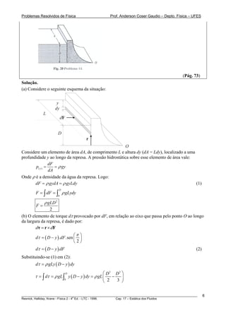 Problemas Resolvidos de Física Prof. Anderson Coser Gaudio – Depto. Física – UFES
(Pág. 73)
Solução.
(a) Considere o seguinte esquema da situação:
y
dy
dF
r
O
D
L
Considere um elemento de área dA, de comprimento L e altura dy (dA = Ldy), localizado a uma
profundidade y ao longo da represa. A pressão hidrostática sobre esse elemento de área vale:
( )y
dF
p g
dA
yρ= =
Onde ρ é a densidade da água da represa. Logo:
dF gydA gyLdyρ ρ= = (1)
0
D
F dF gLydρ= =∫ ∫ y
2
2
gLD
F
ρ
=
(b) O elemento de torque dτ provocado por dF, em relação ao eixo que passa pelo ponto O ao longo
da largura da represa, é dado por:
d d= ×τ r F
( ). .sen
2
d D y dF
π
τ
⎛ ⎞
= − ⎜ ⎟
⎝ ⎠
(2)( )d D y dτ = − F
dy
Substituindo-se (1) em (2):
( )d gLy D yτ ρ= −
( )
3 3
0 2 3
D D D
d gL y D y dy gLτ τ ρ ρ
⎛ ⎞
= = − = −⎜ ⎟
⎝ ⎠
∫ ∫
________________________________________________________________________________________________________
Resnick, Halliday, Krane - Física 2 - 4
a
Ed. - LTC - 1996. Cap. 17 – Estática dos Fluidos
6
 