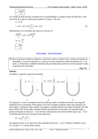 Problemas Resolvidos de Física Prof. Anderson Coser Gaudio – Depto. Física – UFES
3
6
gLDρ
τ =
(c) A linha de ação da força resultante (F) é a profundidade h, contada a partir da superfície, onde
essa força deve agir na represa para produzir o torque τ. Ou seja:
= ×τ r F
( ) ( ). .sen
2
D h F D h F
π
τ
⎛ ⎞
= − = −⎜ ⎟
⎝ ⎠
(3)
Substituindo-se os resultados dos itens (a) e (b) em (3):
( )
3 2
6 2
gLD gLD
D h
ρ ρ
= −
3
D
D h− =
2
3
D
h =
[Início seção] [Início documento]
23. Dois recipientes cilíndricos idênticos, cujas bases estão no mesmo nível, contém um líquido de
densidade ρ. A área de cada base é A, mas em um dos recipientes a altura do líquido é h1, e no
outro, h2. Determine o trabalho realizado pela gravidade para equalizar os níveis quando os dois
recipientes são conectados.
(Pág. 74)
Solução.
Considere o seguinte esquema da situação:
h1 h2
A B C
h1 - h2 ( -h1 )/2h2
( -h1 )/2h2
No esquema A, vemos a situação inicial do problema, onde os cilindros da direita e da esquerda
acabaram de ser conectados. Para igualar o nível dos cilindros, podemos fazer uma operação em
duas etapas. A primeira etapa consiste em transpor a metade superior da coluna de líquido mais alta
para a direita (B). Nesta etapa, nenhum trabalho gravitacional é executado. Na segunda etapa, a
porção de líquido de altura (h1 − h2)/2 deverá ser baixada de uma altura também igual a (h1 − h2)/2.
O trabalho gravitacional executado nesta etapa será:
1 2
2
h h
W mg
−⎛ ⎞
= ⎜ ⎟
⎝ ⎠
Na equação acima, m é a massa da coluna líquida de altura (h1 − h2)/2. Podemos substituir m por
ρV, em que V é o volume dessa coluna.
________________________________________________________________________________________________________
Resnick, Halliday, Krane - Física 2 - 4
a
Ed. - LTC - 1996. Cap. 17 – Estática dos Fluidos
7
 
