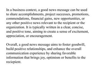 In a business context, a good news message can be used
to share accomplishments, project successes, promotions,
commendations, financial gains, new opportunities, or
any other positive news relevant to the recipient or the
organization. It is typically written in a clear, concise,
and positive tone, aiming to create a sense of excitement,
appreciation, or encouragement.
Overall, a good news message aims to foster goodwill,
build positive relationships, and enhance the overall
communication experience by sharing favorable
information that brings joy, optimism or benefits to the
reciepient.
 