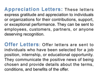 These letters
express gratitude and appreciation to individuals
or organizations for their contributions, support,
or exceptional performance. They can be sent to
employees, customers, partners, or anyone
deserving recognition.
: Offer letters are sent to
individuals who have been selected for a job
position, internship, or educational opportunity.
They communicate the positive news of being
chosen and provide details about the terms,
conditions, and benefits of the offer.
 