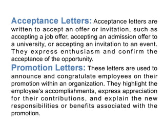 Acceptance letters are
written to accept an offer or invitation, such as
accepting a job offer, accepting an admission offer to
a university, or accepting an invitation to an event.
They express enthusiasm and confirm the
acceptance of the opportunity.
These letters are used to
announce and congratulate employees on their
promotion within an organization. They highlight the
employee's accomplishments, express appreciation
for their contributions, and explain the new
responsibilities or benefits associated with the
promotion.
 