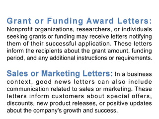 Nonprofit organizations, researchers, or individuals
seeking grants or funding may receive letters notifying
them of their successful application. These letters
inform the recipients about the grant amount, funding
period, and any additional instructions or requirements.
In a business
context, good news letters can also include
communication related to sales or marketing. These
letters inform customers about special offers,
discounts, new product releases, or positive updates
about the company's growth and success.
 