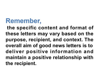 the specific content and format of
these letters may vary based on the
purpose, recipient, and context. The
overall aim of good news letters is to
deliver positive information and
maintain a positive relationship with
the recipient.
 