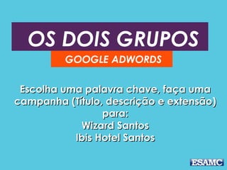 OS DOIS GRUPOS 
GOOGLE ADWORDS 
Escolha uma ppaallaavvrraa cchhaavvee,, ffaaççaa uummaa 
ccaammppaannhhaa ((TTííttuulloo,, ddeessccrriiççããoo ee eexxtteennssããoo)) 
ppaarraa:: 
WWiizzaarrdd SSaannttooss 
IIbbiiss HHootteell SSaannttooss 
 