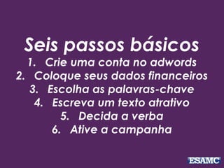 Seis passos básicos 
1. Crie uma conta no adwords 
2. Coloque seus dados financeiros 
3. Escolha as palavras-chave 
4. Escreva um texto atrativo 
5. Decida a verba 
6. Ative a campanha 
 