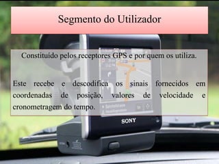 Segmento do Utilizador

  Constituído pelos receptores GPS e por quem os utiliza.

Este recebe e descodifica os sinais fornecidos em
coordenadas de posição, valores de velocidade e
cronometragem do tempo.
 