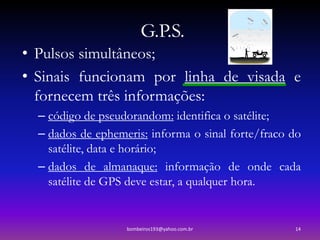 G.P.S.
• Pulsos simultâneos;
• Sinais funcionam por linha de visada e
  fornecem três informações:
  – código de pseudorandom: identifica o satélite;
  – dados de ephemeris: informa o sinal forte/fraco do
    satélite, data e horário;
  – dados de almanaque: informação de onde cada
    satélite de GPS deve estar, a qualquer hora.


                   bombeiros193@yahoo.com.br        14
 