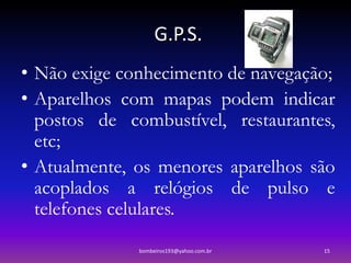 G.P.S.
• Não exige conhecimento de navegação;
• Aparelhos com mapas podem indicar
  postos de combustível, restaurantes,
  etc;
• Atualmente, os menores aparelhos são
  acoplados a relógios de pulso e
  telefones celulares.
              bombeiros193@yahoo.com.br   15
 