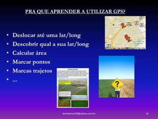 PRA QUE APRENDER A UTILIZAR GPS?



•   Deslocar até uma lat/long
•   Descobrir qual a sua lat/long
•   Calcular área
•   Marcar pontos
•   Marcas trajetos
•   ...




                       bombeiros193@yahoo.com.br   16
 