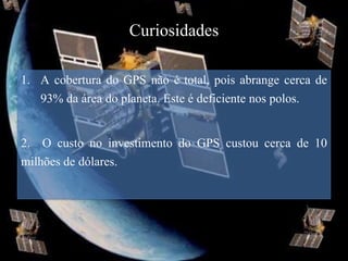 Curiosidades

1. A cobertura do GPS não é total, pois abrange cerca de
   93% da área do planeta. Este é deficiente nos polos.

2. O custo no investimento do GPS custou cerca de 10
milhões de dólares.
 