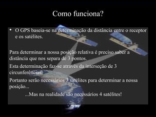 Como funciona?
• O GPS baseia-se na determinação da distância entre o receptor
  e os satélites.

Para determinar a nossa posição relativa é preciso saber a
distância que nos separa de 3 pontos.
Esta determinação faz-se através da interseção de 3
circunferências.
Portanto serão necessários 3 satélites para determinar a nossa
posição...
        ...Mas na realidade são necessários 4 satélites!
 