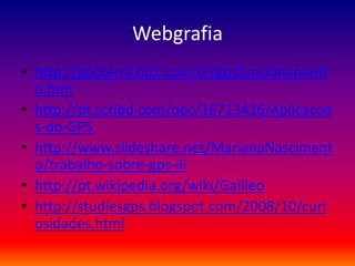 Webgrafia
• http://geoterra.hd1.com.br/gpsfuncionament
  o.htm
• http://pt.scribd.com/doc/16713416/Aplicacoe
  s-do-GPS
• http://www.slideshare.net/MarianaNasciment
  o/trabalho-sobre-gps-iii
• http://pt.wikipedia.org/wiki/Galileo
• http://studiesgps.blogspot.com/2008/10/curi
  osidades.html
 