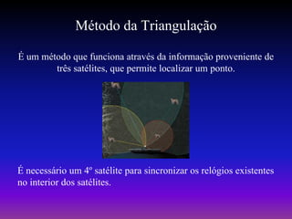 Método da Triangulação
É um método que funciona através da informação proveniente de
        três satélites, que permite localizar um ponto.




É necessário um 4º satélite para sincronizar os relógios existentes
no interior dos satélites.
 