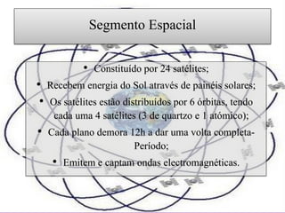 Segmento Espacial

           • Constituído por 24 satélites;
• Recebem energia do Sol através de painéis solares;
 • Os satélites estão distribuídos por 6 órbitas, tendo
    cada uma 4 satélites (3 de quartzo e 1 atómico);
• Cada plano demora 12h a dar uma volta completa-
                         Período;
   • Emitem e captam ondas electromagnéticas.
 