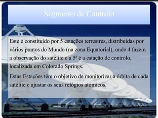 Segmento de Controlo

Este é constituído por 5 estações terrestres, distribuídas por
vários pontos do Mundo (na zona Equatorial), onde 4 fazem
a observação do satélite e a 5ª é a estação de controlo,
localizada em Colorado Springs.
Estas Estações têm o objetivo de monitorizar a órbita de cada
satélite e ajustar os seus relógios atómicos.
 