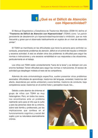 Guía para la Atención Educativa del Alumnado con TDAH




                              1 ¿Qué es el Déficit de Atención
                                                      con Hiperactividad?

    El Manual Diagnóstico y Estadístico de Trastornos Mentales (DSM-IV) define el
“Trastorno de Déficit de Atención con Hiperactividad” (TDAH) como “un patrón
persistente de desatención y/o hiperactividad/impulsividad o inhibición, que es más
frecuente y grave que el observado habitualmente en sujetos de un nivel de desarrollo
similar”.

   El TDAH se manifiesta en las dificultades que tiene la persona para controlar su
conducta, presentando problemas de atención, déficit en el control del impulso o inhibición
y excesiva actividad. A esto se añaden otros dos problemas: la dificultad para seguir las
normas e instrucciones y una excesiva variabilidad en sus respuestas a las situaciones,
particularmente en el trabajo.

    Los niños con TDAH están constantemente “fuera de la tarea” y se distraen con una
enorme facilidad. Tienen dificultad para seguir las normas e instrucciones. El exceso de
actividad que despliegan molesta al resto de los compañeros.

   Además de esta sintomatología específica, suelen presentar otros problemas
asociados: dificultades de aprendizaje, trastornos del lenguaje, ansiedad, trastornos del
afecto, desórdenes por estrés ambiental y socio-familiar, trastorno de conducta, baja
competencia social, trastornos en el control motor y perceptivo-visual, tics...

   Debido a este abanico de síntomas el
grupo de niños con TDAH es muy
heterogéneo. Pero, en todos los casos,
nos encontramos ante un problema
realmente serio para el niño que lo sufre
y para las personas clave de su entorno,
sobre todo familia y profesorado, por las
implicaciones que conlleva en el
funcionamiento cognitivo y social del
sujeto y por su naturaleza esencialmente
crónica.




                                                                                              7
 