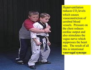 Hyperventilation reduces CO 2  levels which causes vasoconstriction of cerebral blood vessels.  Pressure on the chest reduces cardiac output and also stimulates the vagus nerve which suppresses the heart rate.  The result of all this is intentional  vasovagal syncope 