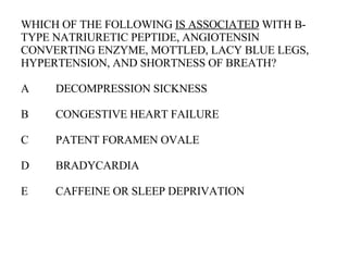 WHICH OF THE FOLLOWING  IS ASSOCIATED  WITH B-TYPE NATRIURETIC PEPTIDE, ANGIOTENSIN CONVERTING ENZYME, MOTTLED, LACY BLUE LEGS, HYPERTENSION, AND SHORTNESS OF BREATH? A DECOMPRESSION SICKNESS B CONGESTIVE HEART FAILURE C PATENT FORAMEN OVALE D BRADYCARDIA E CAFFEINE OR SLEEP DEPRIVATION  