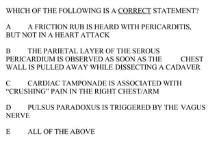 WHICH OF THE FOLLOWING IS A  CORRECT  STATEMENT? A A FRICTION RUB IS HEARD WITH PERICARDITIS,  BUT NOT IN A HEART ATTACK B THE PARIETAL LAYER OF THE SEROUS  PERICARDIUM IS OBSERVED AS SOON AS THE  CHEST WALL IS PULLED AWAY WHILE  DISSECTING A CADAVER C CARDIAC TAMPONADE IS ASSOCIATED WITH  “CRUSHING” PAIN IN THE RIGHT CHEST/ARM D PULSUS PARADOXUS IS TRIGGERED BY THE  VAGUS NERVE E ALL OF THE ABOVE 