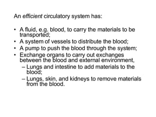 An  efficient  circulatory system has: A fluid, e.g. blood, to carry the materials to be transported; A system of vessels to distribute the blood; A pump to push the blood through the system; Exchange organs to carry out exchanges between the blood and external environment,  Lungs and intestine to add materials to the blood; Lungs, skin, and kidneys to remove materials from the blood.  