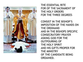 THE ESSENTIAL RITE
FOR OF THE SACRAMENT OF
THE HOLY ORDERS
FOR THE THREE DEGREES

CONSIST IN THE BISHOP’S
IMPOSITION OF THE HANDS ON
THE ORDINAND
AND IN THE BISHOPS SPECIFIC
CONSECRATORY PRAYER
ASKING GOD FOR THE
OUTPOURING OF
THE HOLY SPIRIT
AND HIS GIFTS PROPER FOR
THE MINISTRY
OF THE CANDIDATE BEING
ORDAINED.
 