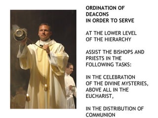 ORDINATION OF
DEACONS
IN ORDER TO SERVE

AT THE LOWER LEVEL
OF THE HIERARCHY

ASSIST THE BISHOPS AND
PRIESTS IN THE
FOLLOWING TASKS:

IN THE CELEBRATION
OF THE DIVINE MYSTERIES,
ABOVE ALL IN THE
EUCHARIST,

IN THE DISTRIBUTION OF
COMMUNION
 