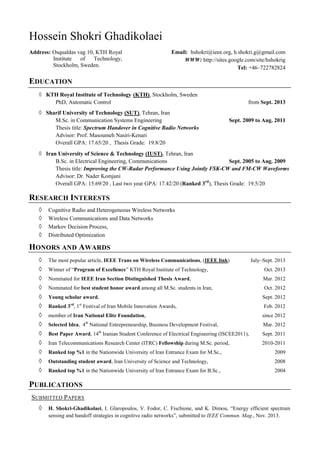 Hossein Shokri Ghadikolaei
Address: Osqualdas vag 10, KTH Royal
Institute of Technology,
Stockholm, Sweden.
Email: hshokri@ieee.org, h.shokri.g@gmail.com
WWW: http://sites.google.com/site/hshokrig
Tel: +46–722782824
EDUCATION
◊ KTH Royal Institute of Technology (KTH), Stockholm, Sweden
PhD, Automatic Control from Sept. 2013
◊ Sharif University of Technology (SUT), Tehran, Iran
M.Sc. in Communication Systems Engineering Sept. 2009 to Aug. 2011
Thesis title: Spectrum Handover in Cognitive Radio Networks
Advisor: Prof. Masoumeh Nasiri-Kenari
Overall GPA: 17.65/20 , Thesis Grade: 19.8/20
◊ Iran University of Science & Technology (IUST), Tehran, Iran
B.Sc. in Electrical Engineering, Communications Sept. 2005 to Aug. 2009
Thesis title: Improving the CW-Radar Performance Using Jointly FSK-CW and FM-CW Waveforms
Advisor: Dr. Nader Komjani
Overall GPA: 15.69/20 , Last two year GPA: 17.42/20 (Ranked 3rd
), Thesis Grade: 19.5/20
RESEARCH INTERESTS
◊ Cognitive Radio and Heterogeneous Wireless Networks
◊ Wireless Communications and Data Networks
◊ Markov Decision Process,
◊ Distributed Optimization
HONORS AND AWARDS
◊ The most popular article, IEEE Trans on Wireless Communications, (IEEE link) July~Sept. 2013
◊ Winner of “Program of Excellence” KTH Royal Institute of Technology, Oct. 2013
◊ Nominated for IEEE Iran Section Distinguished Thesis Award, Mar. 2012
◊ Nominated for best student honor award among all M.Sc. students in Iran, Oct. 2012
◊ Young scholar award, Sept. 2012
◊ Ranked 3rd
, 1st
Festival of Iran Mobile Innovation Awards, Feb. 2012
◊ member of Iran National Elite Foundation, since 2012
◊ Selected Idea, 4th
National Entrepreneurship, Business Development Festival, Mar. 2012
◊ Best Paper Award, 14th
Iranian Student Conference of Electrical Engineering (ISCEE2011), Sept. 2011
◊ Iran Telecommunications Research Center (ITRC) Fellowship during M.Sc. period, 2010-2011
◊ Ranked top %1 in the Nationwide University of Iran Entrance Exam for M.Sc., 2009
◊ Outstanding student award, Iran University of Science and Technology, 2008
◊ Ranked top %1 in the Nationwide University of Iran Entrance Exam for B.Sc., 2004
PUBLICATIONS
SUBMITTED PAPERS
◊ H. Shokri-Ghadikolaei, I. Glaropoulos, V. Fodor, C. Fischione, and K. Dimou, “Energy efficient spectrum
sensing and handoff strategies in cognitive radio networks”, submitted to IEEE Commun. Mag., Nov. 2013.
 