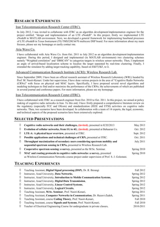 RESEARCH EXPERIENCES
Iran Telecommunication Research Center (ITRC).
In July 2012, I was invited to collaborate with ITRC as an algorithm development/implementation engineer for the
project entitled: “design and implementation of an LTE eNodeB”. In this project, firstly we implemented LTE
eNodeB in MATLAB environment. Next, we developed a general framework for implementing baseband processes
of LTE eNodeB in Texas Instrument (TI) TMS320C6670 multicore DSP board. For more information about my main
focuses, please see my homepage or easily contact me.
Aria Wave Co.
I have collaborated with Aria Wave Co. from Oct. 2011 to July 2012 as an algorithm development/implementation
engineer. During this period, I designed and implemented (in MATLAB environment) two clustering schemes
namely “Weighted correlation” and ‘DBSCAN” to categorize targets in wireless sensor networks. Then, I implement
an angle of arrival-based localization scheme to localize the target separated by real-time clustering. Finally, I
extended the simulator by adding target tracking capability, based on EKF/UKF, to it.
Advanced Communication Research Institute (ACRI): Wireless Research Lab.
Since September 2009, I have been an official research assistant of Wireless Research Laboratory (WRL) headed by
Prof. M. Nasiri-Kenari. Under her supervision, I have done various projects in the area of “Cognitive Radio Networks
(CRNs)” with focus on physical and MAC layers. Specifically, I have proposed several novel algorithms and
‎modeling techniques to find and/or maximize the performance of the CRNs; the achievements of which are published
in several journal and conference papers. For more information, please see my homepage.
Iran Telecommunication Research Center (ITRC).
I have collaborated with ITRC as a research engineer from Oct. 2010 to Oct. 2011. In this project, we aimed at policy
making of cognitive radio networks in Iran. To this end, I have firstly prepared a comprehensive literature review on
the regulatory (especially FCC and Ofcom) and standardization (IEEE and ETSI) activities on cognitive radio
networks. Then, two scenarios have been developed. In collaboration with a team of 14 experts, the legal, economic,
and technical aspects of the proposed scenarios have been extensively explored.
SELECTED PRESENTATIONS
◊ Cognitive radio networks and their challenges, (invited), presented in ICEE2013 May 2013
◊ Evolution of cellular networks, from 1G to 4G, (invited), presented at Bahaaran Co. Oct. 2012
◊ LTE-A: A physical layer overview, presented at ITRC. Sept. 2012
◊ Possible applications and technical challenges of CRN, presented at ITRC. Oct. 2011
◊ Throughput maximization of secondary users considering spectrum mobility and July 2011
sequential spectrum sensing in CRNs, presented in Wireless Research Lab.
◊ Cooperative spectrum sensing: a survey, presented as the M.Sc. Seminar. Spring 2010
◊ MAC and routing protocols in cognitive radio networks: a survey, presented Spring 2010
as Wireless Communication Networks course project under supervision of Prof. S. J. Golestani.
TEACHING EXPERIENCES
◊ Teaching Assistant, Digital Signal processing (DSP), Dr. R. Berangi Fall 2012
◊ Instructor, Azad University, Data Networks, Spring 2012
◊ Instructor, Azad University, Introduction to Mobile Communication Systems, Spring 2012
◊ Instructor, Azad University, Digital Data Transmission, Spring 2012
◊ Instructor, Azad University, Linear Control Systems, Spring 2012
◊ Instructor, Azad University, Logical Circuits, Spring 2012
◊ Teaching Assistant, M.Sc. Seminar, Prof. Nasiri-Kenari, Spring 2011
◊ Teaching Assistant, Computer Networks in Communication, Dr. Razavi-Zadeh, Spring 2011
◊ Teaching Assistant, course Coding Theory, Prof. Nasiri-Kenari, Fall 2010
◊ Teaching Assistant, course Signals and Systems, Prof. Nasiri-Kenari, Fall 2010
◊ Teacher of Electrical Engineering Course for undergraduate in private classes, 2010-2011
 