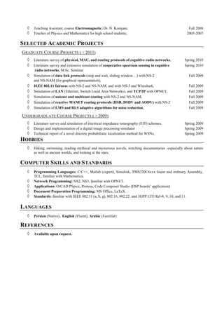 ◊ Teaching Assistant, course Electromagnetic, Dr. N. Komjani, Fall 2008
◊ Teacher of Physics and Mathematics for high school students, 2005-2007
SELECTED ACADEMIC PROJECTS
GRADUATE COURSE PROJECTS ( < 2011)
◊ Literature survey of physical, MAC, and routing protocols of cognitive radio networks, Spring 2010
◊ Literature survey and extensive simulation of cooperative spectrum sensing in cognitive Spring 2010
radio networks, M.Sc. Seminar
◊ Simulation of data link protocols (stop and wait, sliding window…) with NS-2 Fall 2009
and NS-NAM (for graphical representation),
◊ IEEE 802.11 fairness with NS-2 and NS-NAM, and with NS-3 and Wireshark, Fall 2009
◊ Simulation of LAN (Ethernet, Switch Local Area Networks), and TCP/IP with OPNET, Fall 2009
◊ Simulation of unicast and multicast routing with NS-2 and NS-NAM, Fall 2009
◊ Simulation of reactive MANET routing protocols (DSR, DSDV and AODV) with NS-2 Fall 2009
◊ Simulation of LMS and RLS adaptive algorithms for noise reduction, Fall 2009
UNDERGRADUATE COURSE PROJECTS ( > 2009)
◊ Literature survey and simulation of electrical impedance tomography (EIT) schemes, Spring 2009
◊ Design and implementation of a digital image processing simulator Spring 2009
◊ Technical report of a novel discrete probabilistic localization method for WSNs, Spring 2009
HOBBIES
◊ Hiking, swimming, reading mythical and mysterious novels, watching documentaries -especially about nature
as well as ancient worlds, and looking at the stars.
COMPUTER SKILLS AND STANDARDS
◊ Programming Languages: C/C++, Matlab (expert), Simulink, TMS320C6xxx linear and ordinary Assembly,
TCL, familiar with Mathematica.
◊ Network Programming: NS2, NS3, familiar with OPNET.
◊ Applications: OrCAD PSpice, Proteus, Code Composer Studio (DSP boards’ application).
◊ Document Preparation Programming: MS Office, LaTeX.
◊ Standards: familiar with IEEE 802.11 (a, b, g), 802.16, 802.22, and 3GPP LTE Rel-8, 9, 10, and 11.
LANGUAGES
◊ Persian (Native), English (Fluent), Arabic (Familiar)
REFERENCES
◊ Available upon request.
 
