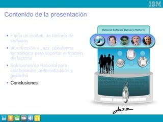Contenido de la presentación Hacia un modelo de factoría de software Introducción a Jazz, plataforma tecnológica para soportar el modelo de factoría Soluciones de Rational para colaboración, automatización y gobierno   Conclusiones Rational Software Delivery Platform 