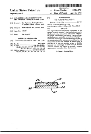 United States Patent [19J
Wyslotsky et al.
[54] METALIZED PACKAGE COMPONE!'i!S
AND METHODS OF FORMING THE SAME
[75] Inventors: Ihor Wyslotsky, Rolling Meadows,
Ill.; Frank C. Mello, Zeeland, Mich.
[73] Assignee: Bil Mar Foods, Inc., Zeeland, Mich.
[21] Appl. No.: 465,487
[22] Filed: Jan. 16, 1990
Related U.S. Application Data
[63] Continuation-in-part of Ser. No. 239,517, Sep. I, 1988.
[51) Int. CI.s ................................................ B32B 9/00
[52] U.S. Cl. .................................... 428/195; 428/220;
428/204; 428/206;428/457; 428/461;428/480;
428/516; 428/332; 229/123.2; 220/359
[58] Field of Search ..................... 229/123.2; 220/359;
428/195, 220, 457, 461, 480, 204, 206, 516, 332
38
lllllllllllllllllllllllllllllllllllllllllllllllllllllllllllllllllllllllllllUS005106670A
[11] Patent Number: 5,106,670
[45] Date of Patent: Apr. 21, 1992
[56] References Cited
U.S. PATENT DOCUMENTS
4,209,126 6/1980 Elias .................................... 220/359
Primary Examiner-Patrick J. Ryan
Attorney, Agent, or Firm-Allegretti & Witcoff, Ltd.
[57] ABSTRACT
The improved metallized package component of the
present invention includes a thermoplastic, polymeric
film laminate being formed from at least two, and possi-
bly several, thermoplastic film layers. The thermoplas-
tic film layers are selected to have substantially equiva-
lent indices of refraction to minimize diffusion oflight at
the interfaces thereof to maintain substantial clarity and
transparency of the film laminate. A metallic layer is
disposed on at least one exterior surface of the film
laminate, and accordingly is visible through the film
from the opposite side thereof to provide a metallic
appearance to both sides of the film laminate.
9 Claims, 2 Drawing Sheets
 