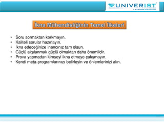 • Soru sormaktan korkmayın.
• Kaliteli sorular hazırlayın.
• İkna edeceğinize inancınız tam olsun.
• Güçlü algılanmak güçlü olmaktan daha önemlidir.
• Prova yapmadan kimseyi ikna etmeye çalışmayın.
• Kendi meta-programlarınızı belirleyin ve önlemlerinizi alın.
 