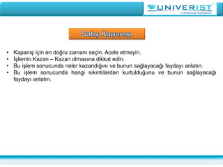• Kapanış için en doğru zamanı seçin. Acele etmeyin.
• İşlemin Kazan – Kazan olmasına dikkat edin.
• Bu işlem sonucunda neler kazandığını ve bunun sağlayacağı faydayı anlatın.
• Bu işlem sonucunda hangi sıkıntılardan kurtulduğunu ve bunun sağlayacağı
faydayı anlatın.
 
