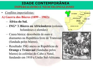 IDADE CONTEMPORÂNEA
IMPERIALISMO E NEOCOLONIALISMO
• Conflitos imperialistas:
A) Guerra dos Bôeres (1899 – 1902):
– África do Sul.
– ING* X Bôeres ou Africânderes (colonos
holandeses e alemães)
– Causa básica: descoberta de ouro e
diamantes na República livre de Transvaal
(fundada pelos bôeres).
– Resultado: ING anexa as Repúblicas de
Orange e Transvaal (fundadas pelos
bôeres) às colônias do Cabo e Natal,
fundando em 1910 a União Sul-Africana.

 