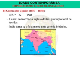 IDADE CONTEMPORÂNEA
IMPERIALISMO E NEOCOLONIALISMO
B) Guerra dos Cipaios (1857 – 1859):

– ING* X
IND
– Causa: concorrência inglesa destrói produção local de
tecidos.
– Índia torna-se oficialmente uma colônia britânica.

 