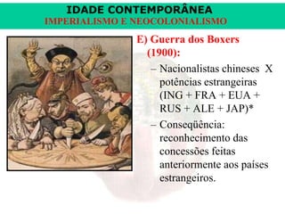 IDADE CONTEMPORÂNEA
IMPERIALISMO E NEOCOLONIALISMO

E) Guerra dos Boxers
(1900):
– Nacionalistas chineses X
potências estrangeiras
(ING + FRA + EUA +
RUS + ALE + JAP)*
– Conseqüência:
reconhecimento das
concessões feitas
anteriormente aos países
estrangeiros.

 