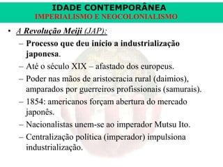 IDADE CONTEMPORÂNEA
IMPERIALISMO E NEOCOLONIALISMO

• A Revolução Meiji (JAP):
– Processo que deu início a industrialização
japonesa.
– Até o século XIX – afastado dos europeus.
– Poder nas mãos de aristocracia rural (daimios),
amparados por guerreiros profissionais (samurais).
– 1854: americanos forçam abertura do mercado
japonês.
– Nacionalistas unem-se ao imperador Mutsu Ito.
– Centralização política (imperador) impulsiona
industrialização.

 