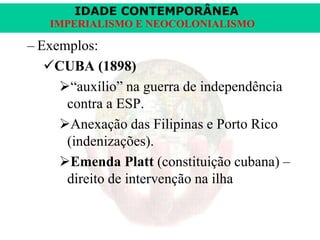 IDADE CONTEMPORÂNEA
IMPERIALISMO E NEOCOLONIALISMO

– Exemplos:
CUBA (1898)
“auxílio” na guerra de independência
contra a ESP.
Anexação das Filipinas e Porto Rico
(indenizações).
Emenda Platt (constituição cubana) –
direito de intervenção na ilha

 